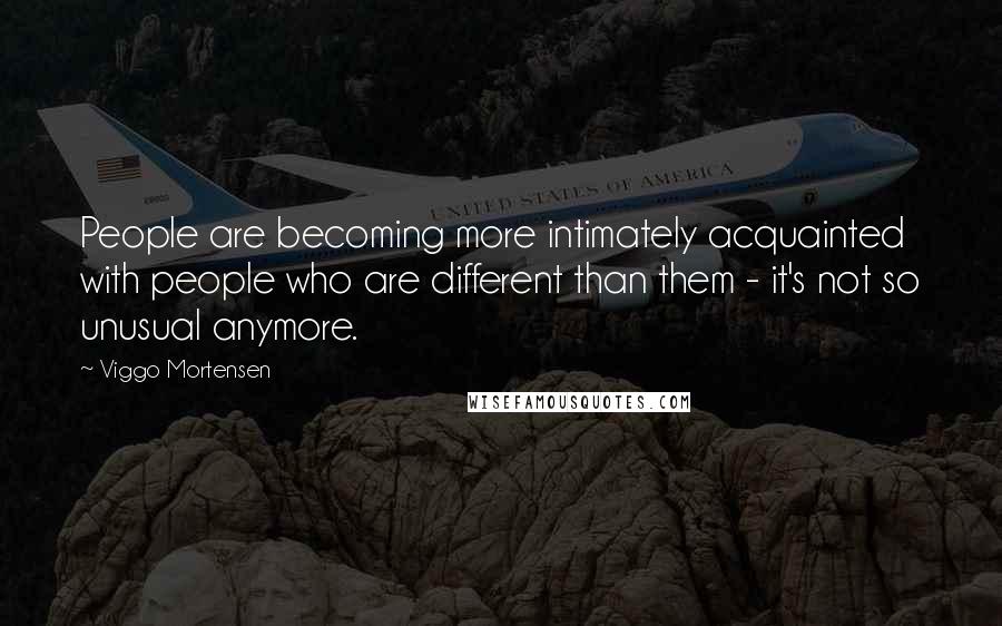 Viggo Mortensen Quotes: People are becoming more intimately acquainted with people who are different than them - it's not so unusual anymore.