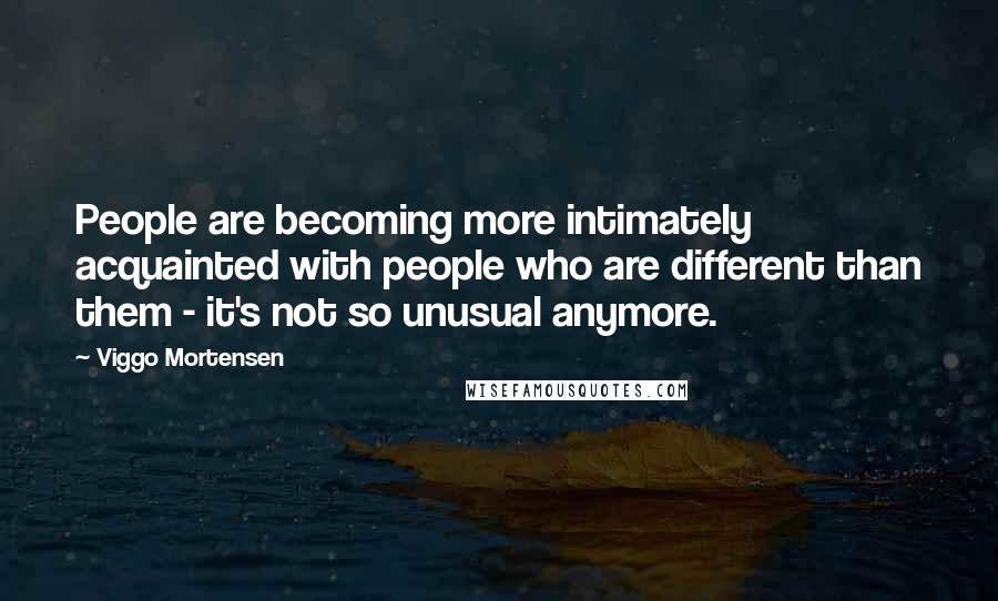 Viggo Mortensen Quotes: People are becoming more intimately acquainted with people who are different than them - it's not so unusual anymore.