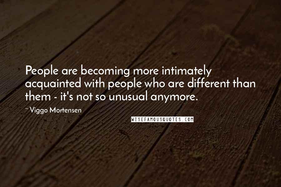 Viggo Mortensen Quotes: People are becoming more intimately acquainted with people who are different than them - it's not so unusual anymore.