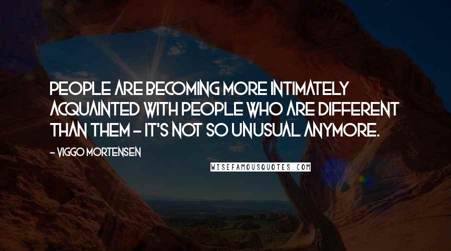 Viggo Mortensen Quotes: People are becoming more intimately acquainted with people who are different than them - it's not so unusual anymore.