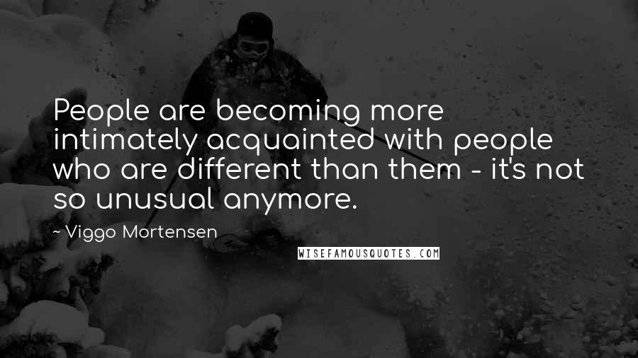 Viggo Mortensen Quotes: People are becoming more intimately acquainted with people who are different than them - it's not so unusual anymore.