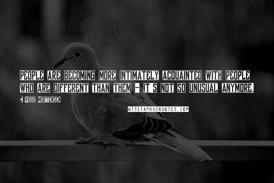 Viggo Mortensen Quotes: People are becoming more intimately acquainted with people who are different than them - it's not so unusual anymore.
