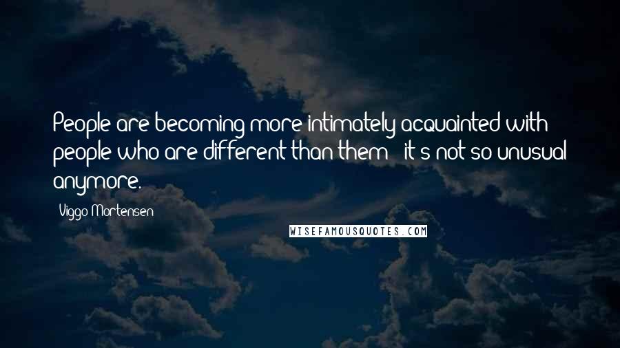 Viggo Mortensen Quotes: People are becoming more intimately acquainted with people who are different than them - it's not so unusual anymore.