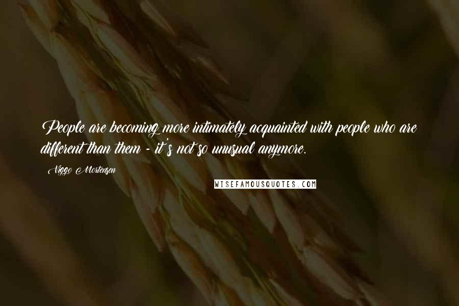 Viggo Mortensen Quotes: People are becoming more intimately acquainted with people who are different than them - it's not so unusual anymore.
