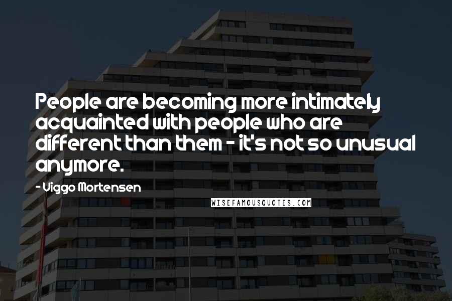 Viggo Mortensen Quotes: People are becoming more intimately acquainted with people who are different than them - it's not so unusual anymore.