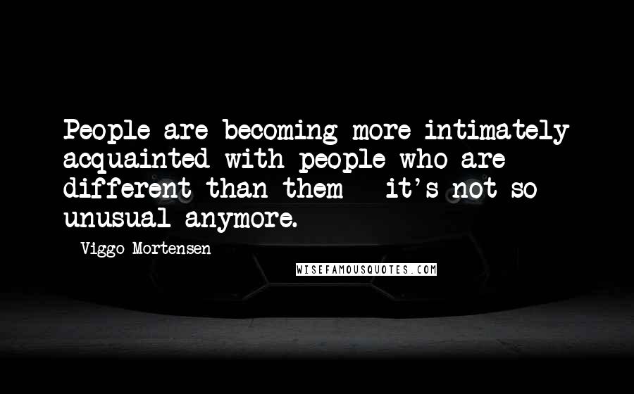 Viggo Mortensen Quotes: People are becoming more intimately acquainted with people who are different than them - it's not so unusual anymore.