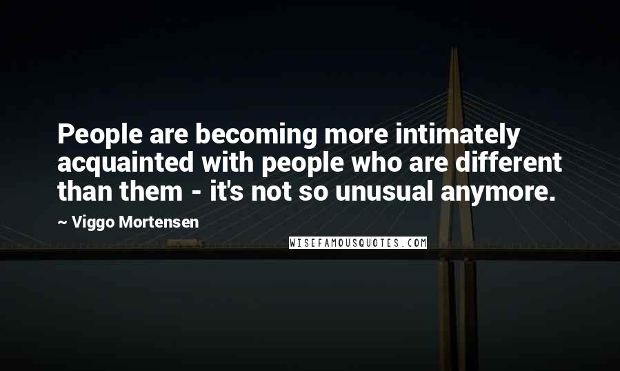 Viggo Mortensen Quotes: People are becoming more intimately acquainted with people who are different than them - it's not so unusual anymore.