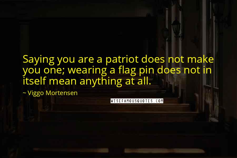 Viggo Mortensen Quotes: Saying you are a patriot does not make you one; wearing a flag pin does not in itself mean anything at all.