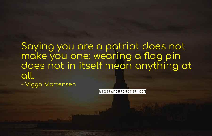 Viggo Mortensen Quotes: Saying you are a patriot does not make you one; wearing a flag pin does not in itself mean anything at all.