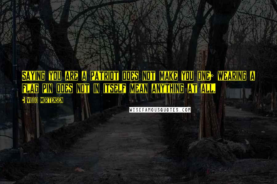Viggo Mortensen Quotes: Saying you are a patriot does not make you one; wearing a flag pin does not in itself mean anything at all.