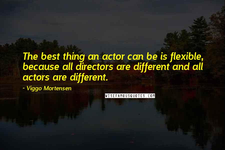 Viggo Mortensen Quotes: The best thing an actor can be is flexible, because all directors are different and all actors are different.