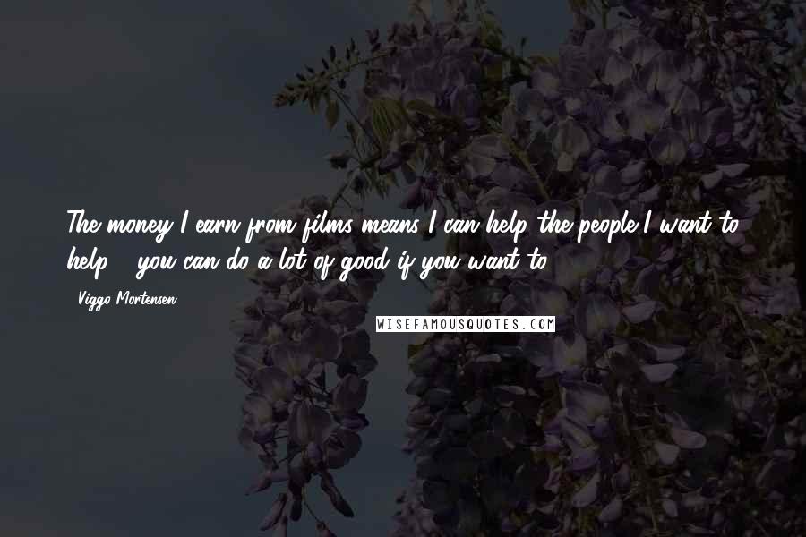 Viggo Mortensen Quotes: The money I earn from films means I can help the people I want to help - you can do a lot of good if you want to.