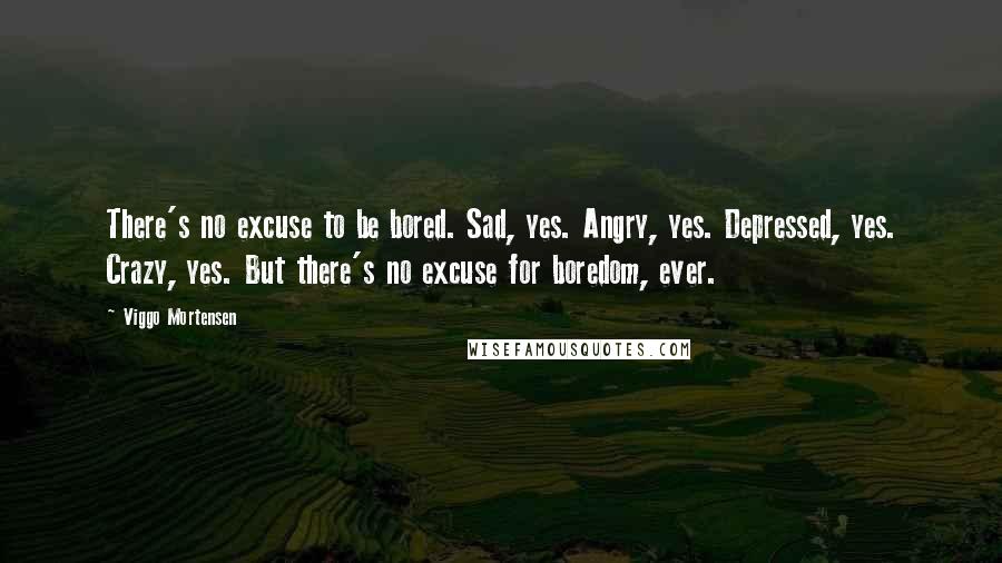 Viggo Mortensen Quotes: There's no excuse to be bored. Sad, yes. Angry, yes. Depressed, yes. Crazy, yes. But there's no excuse for boredom, ever.