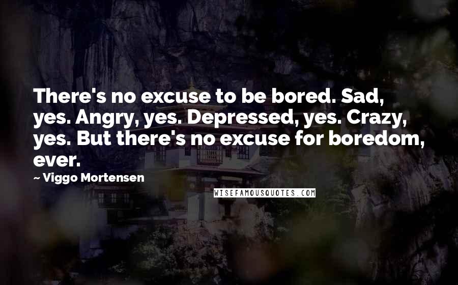 Viggo Mortensen Quotes: There's no excuse to be bored. Sad, yes. Angry, yes. Depressed, yes. Crazy, yes. But there's no excuse for boredom, ever.