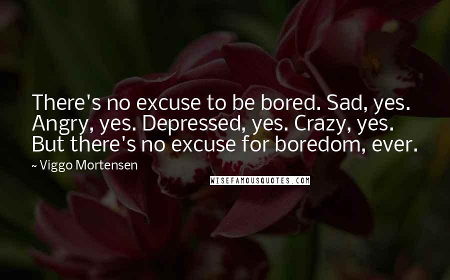 Viggo Mortensen Quotes: There's no excuse to be bored. Sad, yes. Angry, yes. Depressed, yes. Crazy, yes. But there's no excuse for boredom, ever.