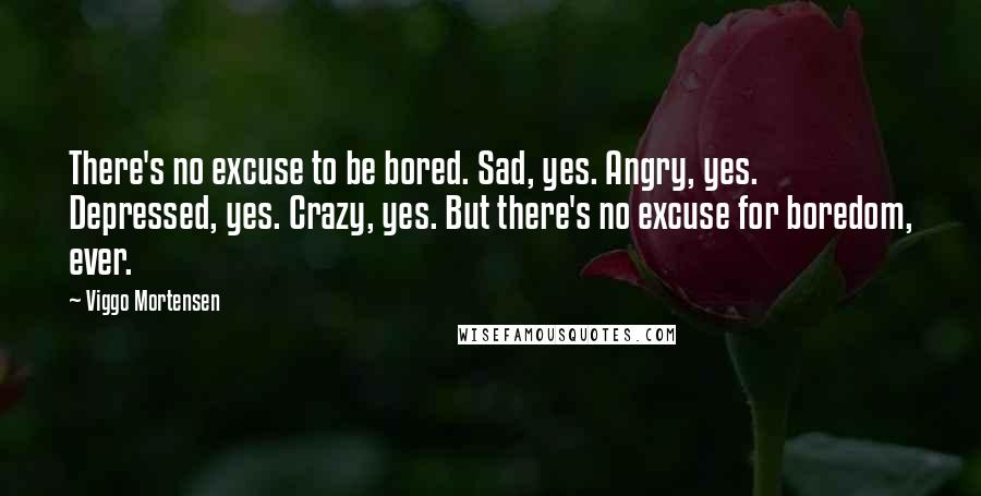 Viggo Mortensen Quotes: There's no excuse to be bored. Sad, yes. Angry, yes. Depressed, yes. Crazy, yes. But there's no excuse for boredom, ever.