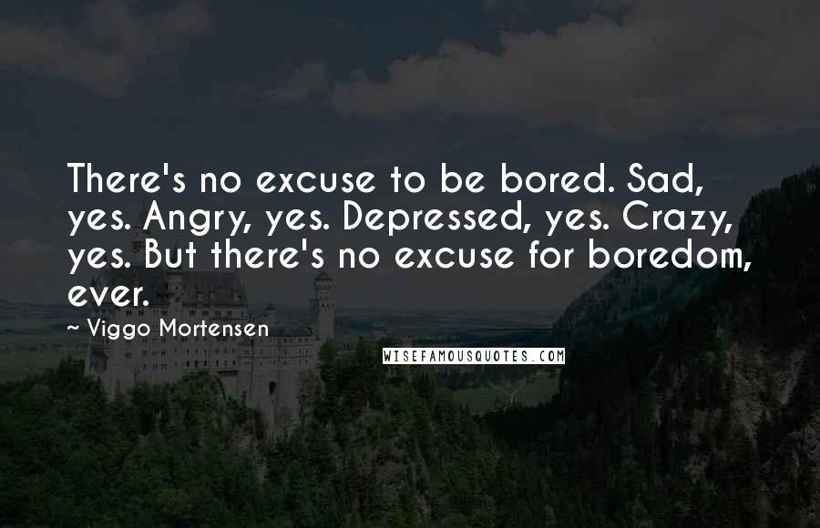 Viggo Mortensen Quotes: There's no excuse to be bored. Sad, yes. Angry, yes. Depressed, yes. Crazy, yes. But there's no excuse for boredom, ever.