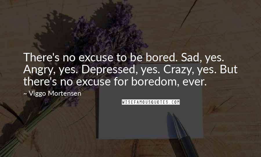 Viggo Mortensen Quotes: There's no excuse to be bored. Sad, yes. Angry, yes. Depressed, yes. Crazy, yes. But there's no excuse for boredom, ever.