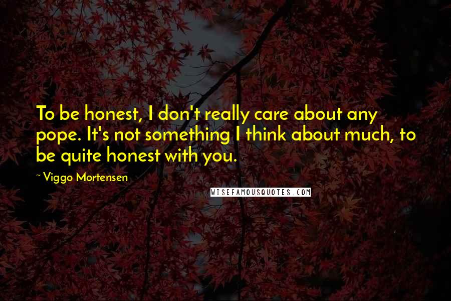 Viggo Mortensen Quotes: To be honest, I don't really care about any pope. It's not something I think about much, to be quite honest with you.