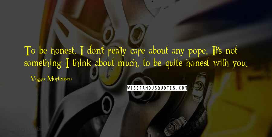 Viggo Mortensen Quotes: To be honest, I don't really care about any pope. It's not something I think about much, to be quite honest with you.