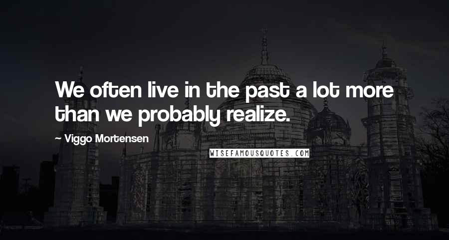 Viggo Mortensen Quotes: We often live in the past a lot more than we probably realize.