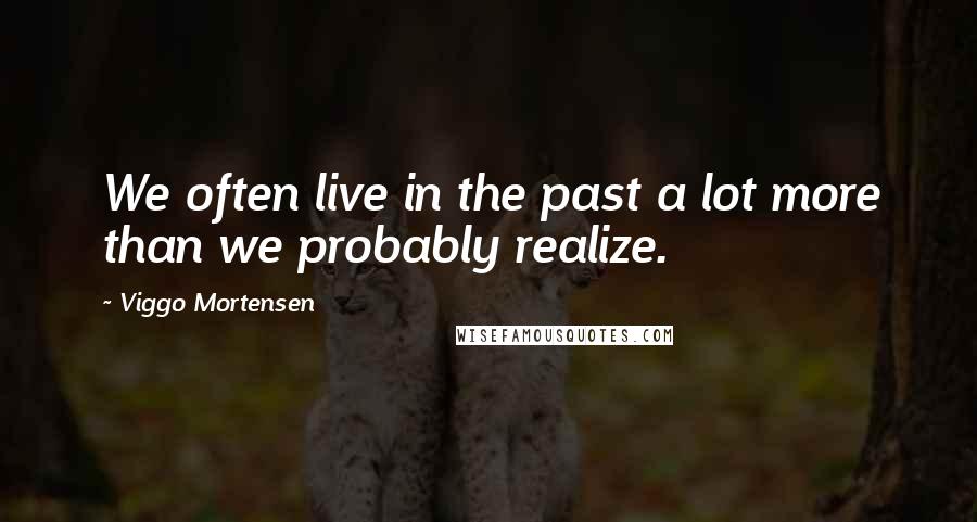 Viggo Mortensen Quotes: We often live in the past a lot more than we probably realize.