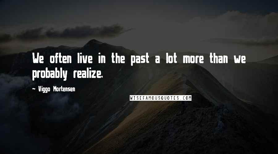 Viggo Mortensen Quotes: We often live in the past a lot more than we probably realize.