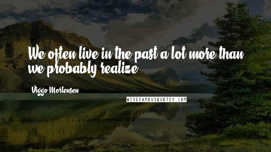 Viggo Mortensen Quotes: We often live in the past a lot more than we probably realize.