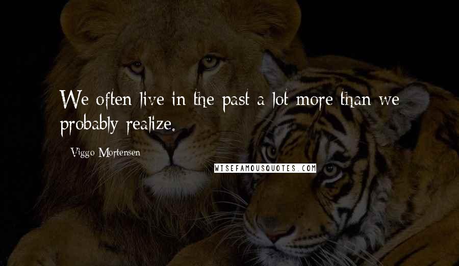 Viggo Mortensen Quotes: We often live in the past a lot more than we probably realize.