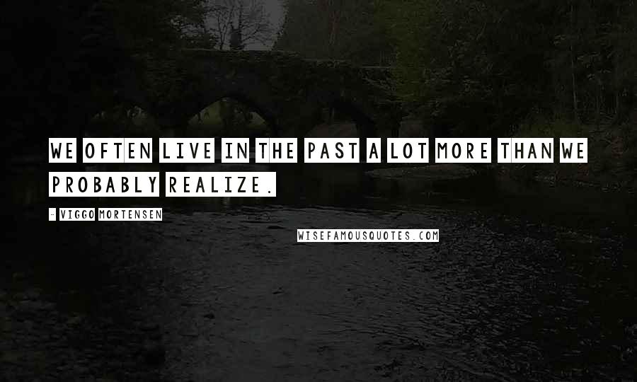 Viggo Mortensen Quotes: We often live in the past a lot more than we probably realize.