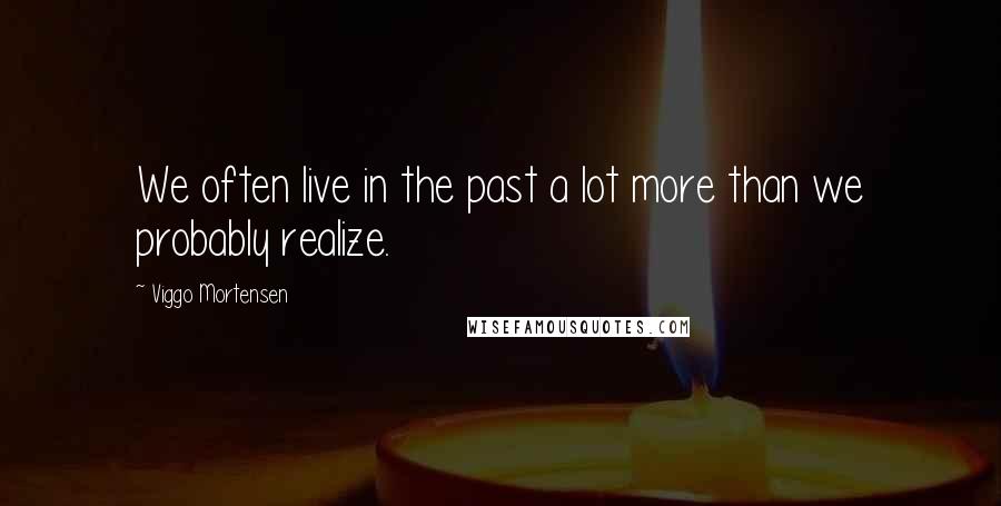 Viggo Mortensen Quotes: We often live in the past a lot more than we probably realize.