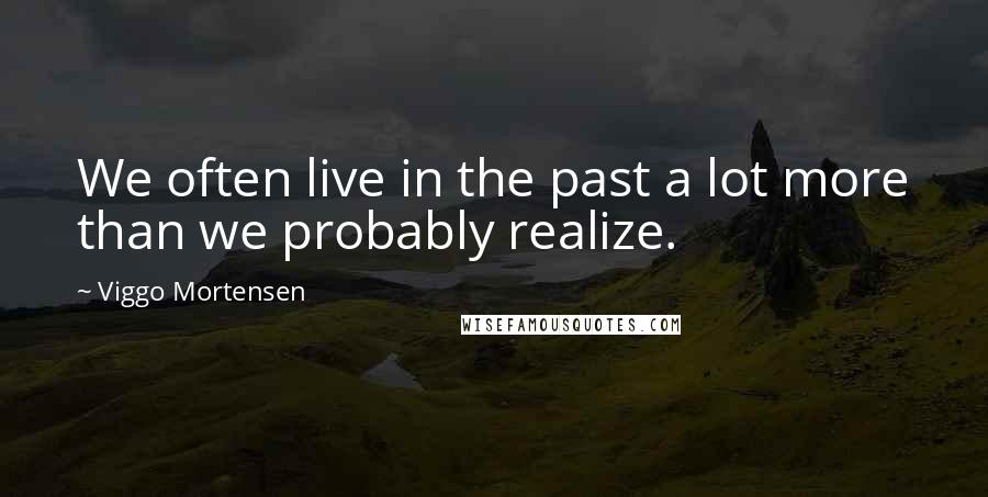 Viggo Mortensen Quotes: We often live in the past a lot more than we probably realize.