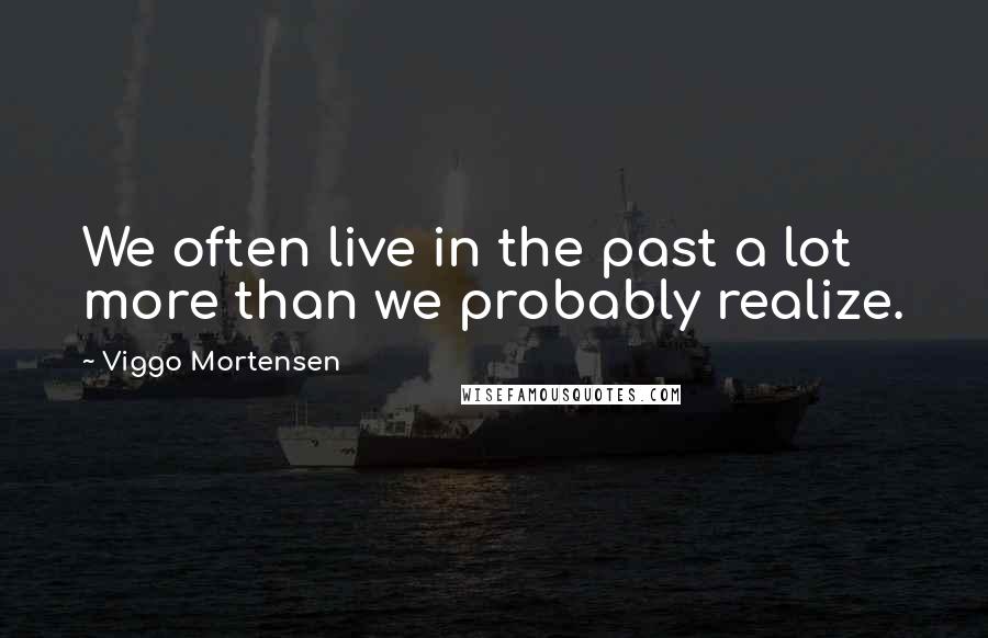 Viggo Mortensen Quotes: We often live in the past a lot more than we probably realize.