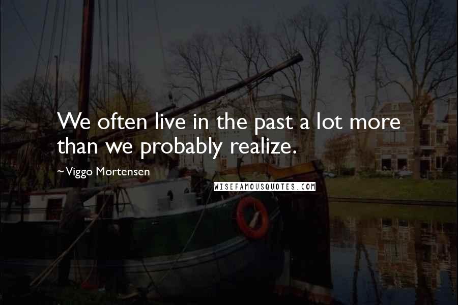 Viggo Mortensen Quotes: We often live in the past a lot more than we probably realize.