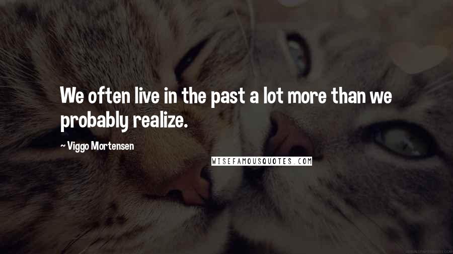 Viggo Mortensen Quotes: We often live in the past a lot more than we probably realize.