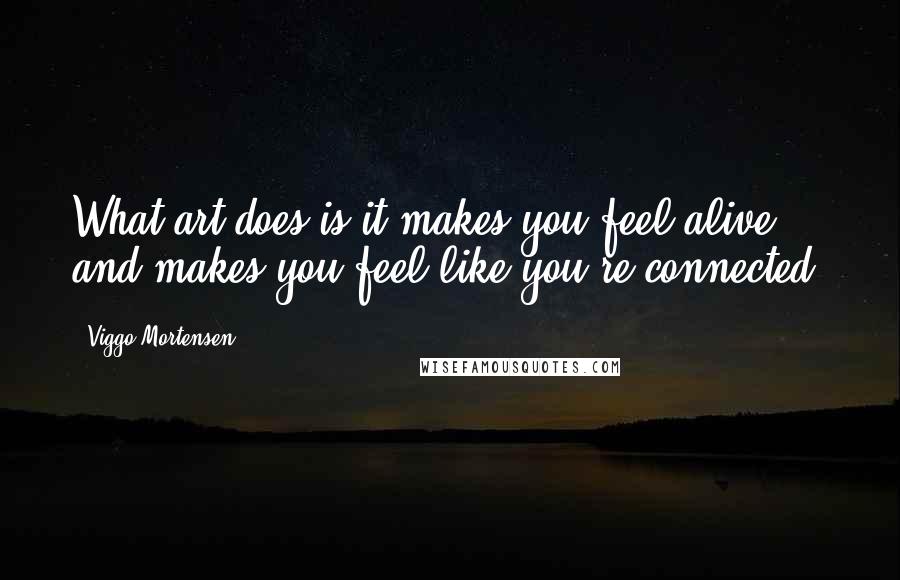 Viggo Mortensen Quotes: What art does is it makes you feel alive and makes you feel like you're connected.