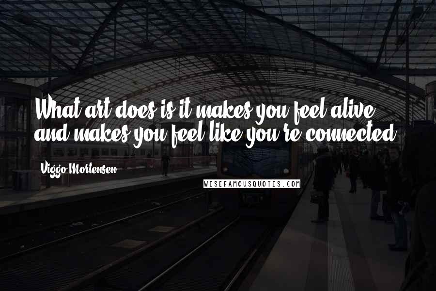 Viggo Mortensen Quotes: What art does is it makes you feel alive and makes you feel like you're connected.