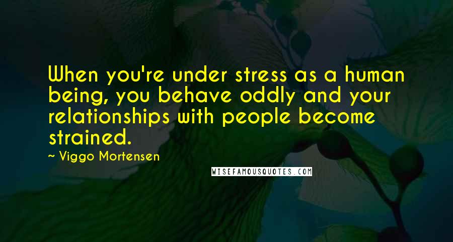 Viggo Mortensen Quotes: When you're under stress as a human being, you behave oddly and your relationships with people become strained.