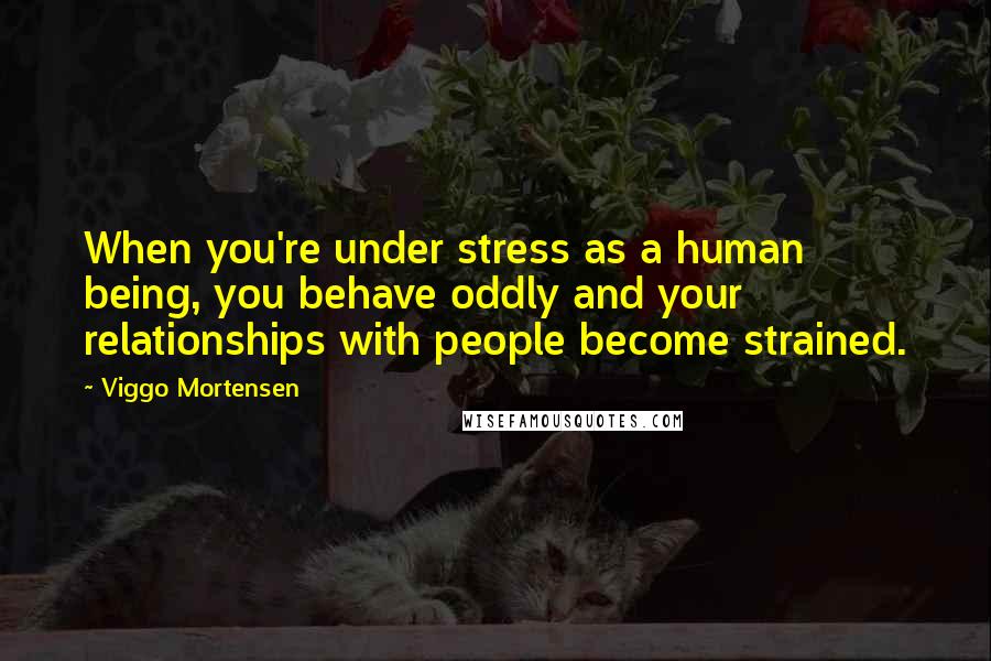 Viggo Mortensen Quotes: When you're under stress as a human being, you behave oddly and your relationships with people become strained.