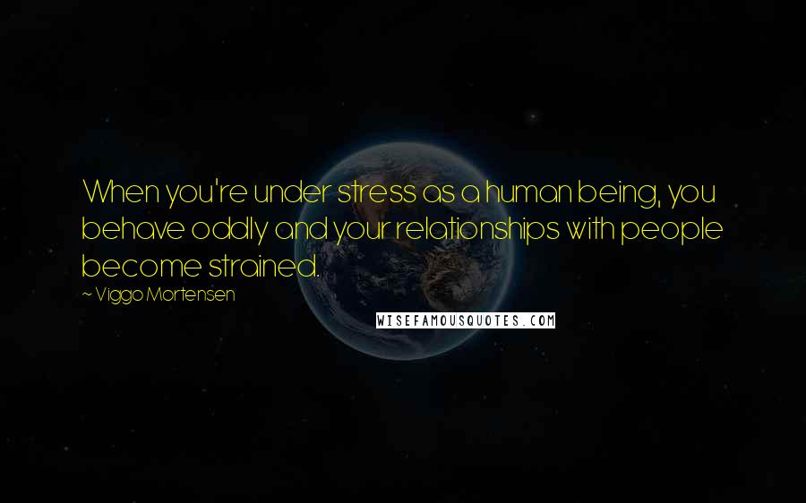 Viggo Mortensen Quotes: When you're under stress as a human being, you behave oddly and your relationships with people become strained.