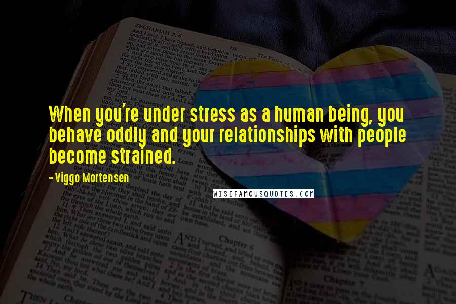 Viggo Mortensen Quotes: When you're under stress as a human being, you behave oddly and your relationships with people become strained.