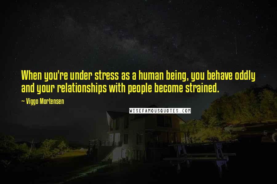 Viggo Mortensen Quotes: When you're under stress as a human being, you behave oddly and your relationships with people become strained.