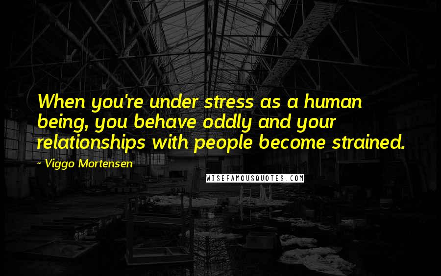 Viggo Mortensen Quotes: When you're under stress as a human being, you behave oddly and your relationships with people become strained.