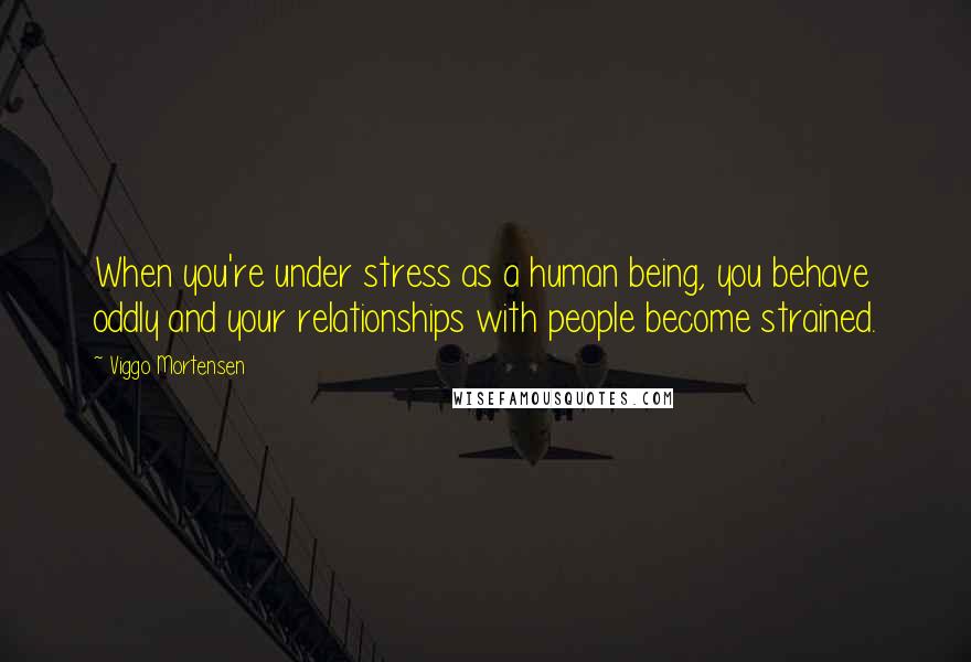 Viggo Mortensen Quotes: When you're under stress as a human being, you behave oddly and your relationships with people become strained.