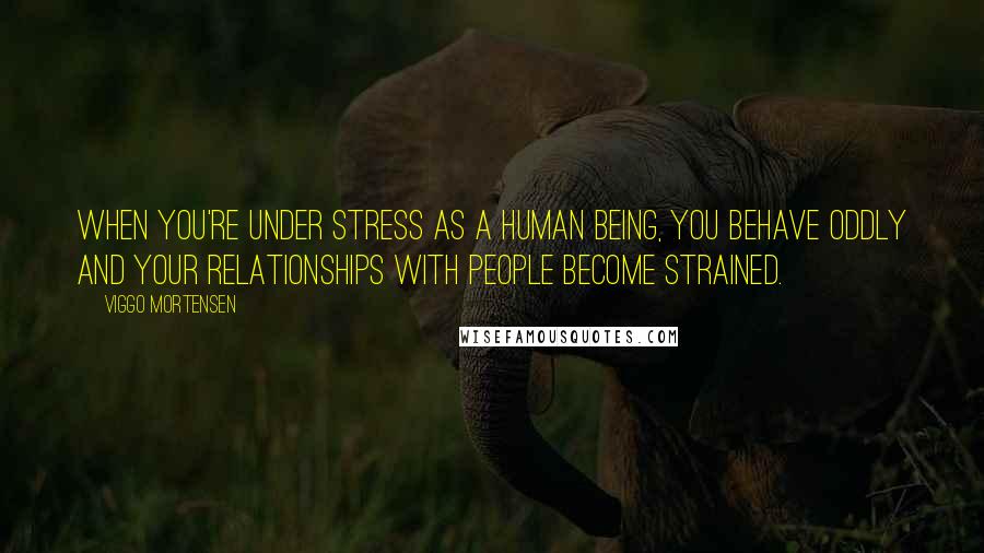 Viggo Mortensen Quotes: When you're under stress as a human being, you behave oddly and your relationships with people become strained.