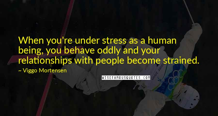 Viggo Mortensen Quotes: When you're under stress as a human being, you behave oddly and your relationships with people become strained.