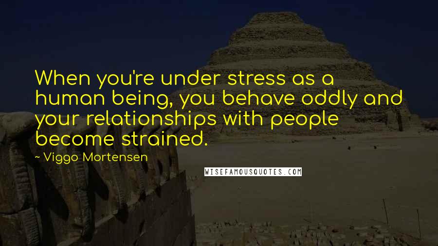 Viggo Mortensen Quotes: When you're under stress as a human being, you behave oddly and your relationships with people become strained.