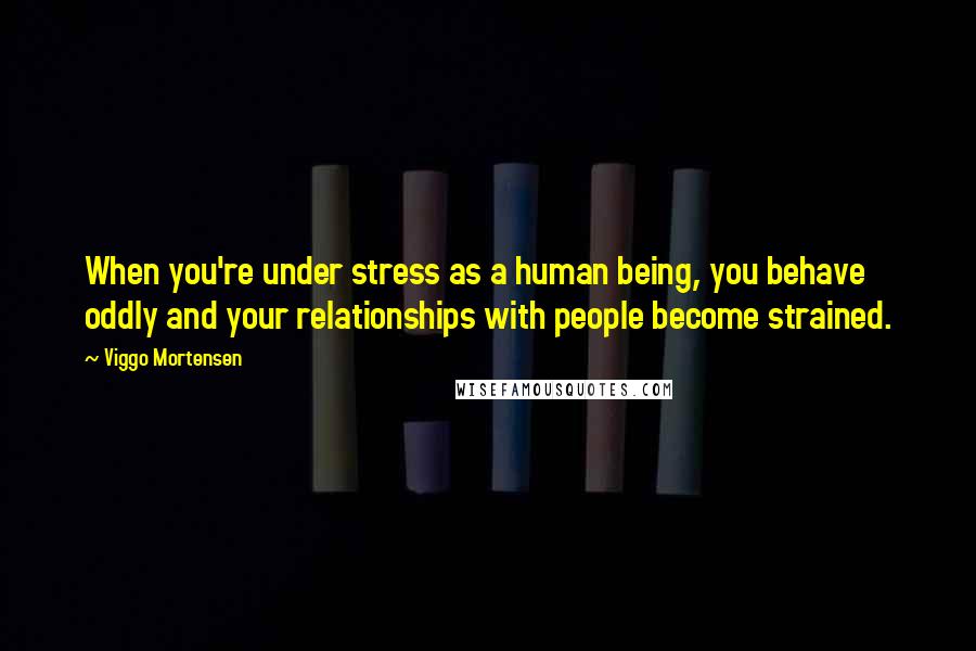 Viggo Mortensen Quotes: When you're under stress as a human being, you behave oddly and your relationships with people become strained.