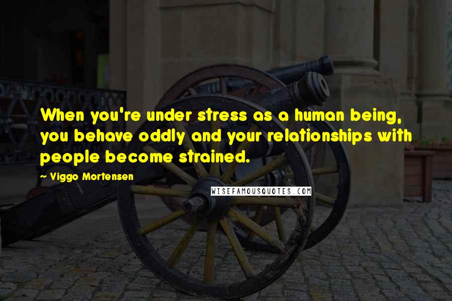 Viggo Mortensen Quotes: When you're under stress as a human being, you behave oddly and your relationships with people become strained.
