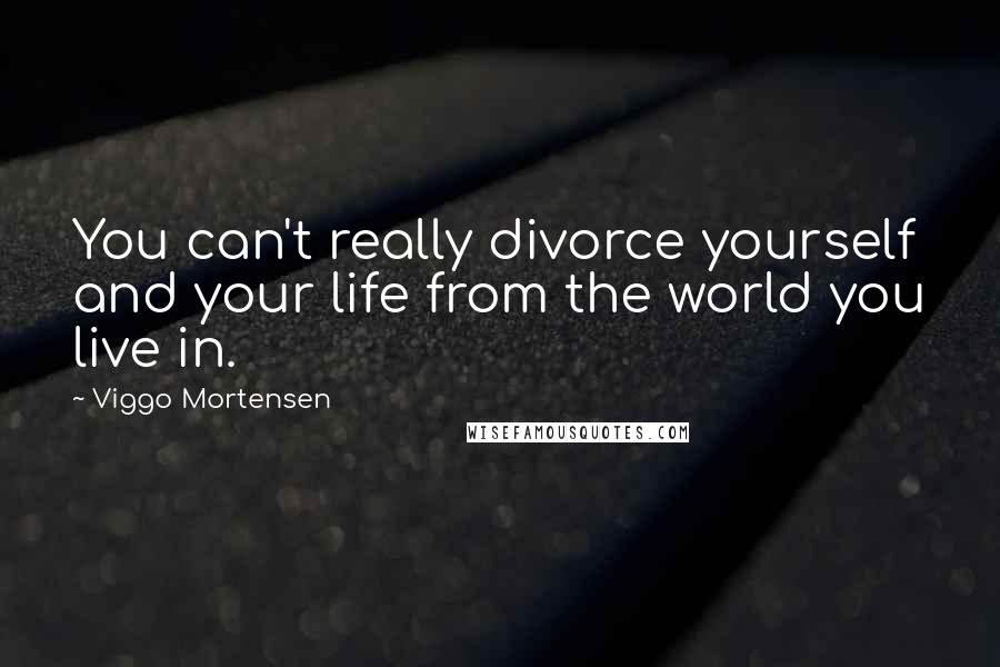 Viggo Mortensen Quotes: You can't really divorce yourself and your life from the world you live in.